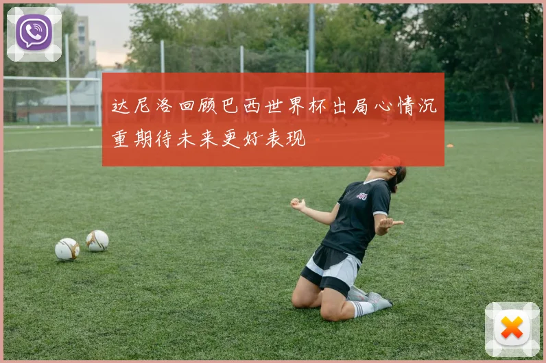 达尼洛回顾巴西世界杯出局心情沉重期待未来更好表现