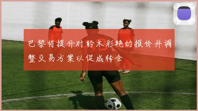 巴黎将提升对铃木彩艳的报价并调整交易方案以促成转会