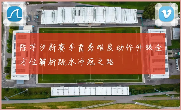 陈芋汐新赛季首秀难度动作升级全方位解析跳水冲冠之路