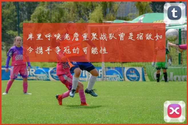 库里呼唤老詹重聚战队曾是宿敌如今携手争冠的可能性