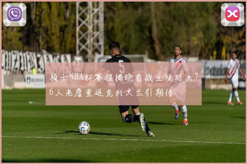 骑士NBA杯赛程揭晓首战主场对决76人老詹重返克利夫兰引期待