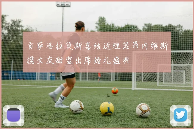 贡萨洛拉莫斯喜结连理若昂内维斯携女友甜蜜出席婚礼盛典