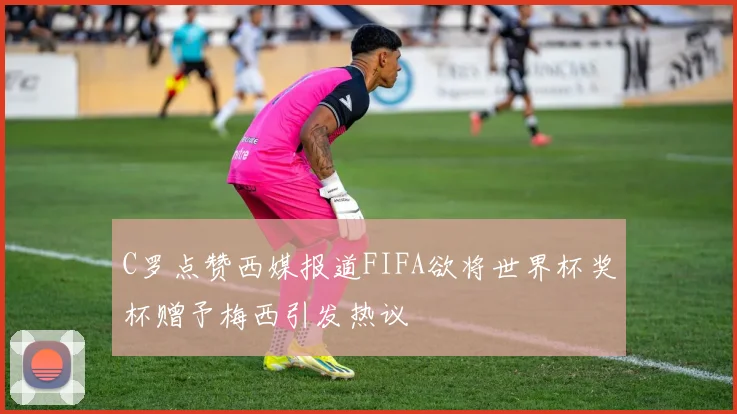 C罗点赞西媒报道FIFA欲将世界杯奖杯赠予梅西引发热议