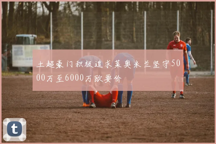 土超豪门积极追求莱奥米兰坚守5000万至6000万欧要价