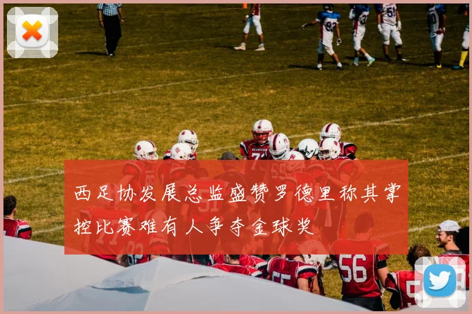 西足协发展总监盛赞罗德里称其掌控比赛难有人争夺金球奖